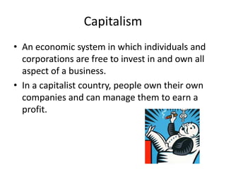 CapitalismAn economic system in which individuals and corporations are free to invest in and own all aspect of a business.In a capitalist country, people own their own companies and can manage them to earn a profit.