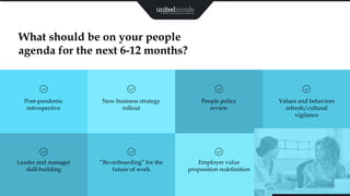 17
What should be on your people
agenda for the next 6-12 months?
Post-pandemic
retrospective
New business strategy
rollout
People policy
review
Values and behaviors
refresh/cultural
vigilance
Leader and manager
skill-building
“Re-onboarding” for the
future of work
Employer value
proposition redefinition
 