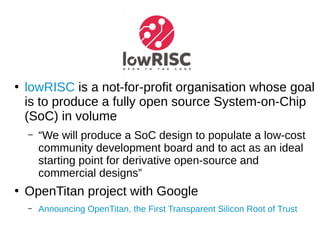 ●
lowRISC is a not-for-profit organisation whose goal
is to produce a fully open source System-on-Chip
(SoC) in volume
– “We will produce a SoC design to populate a low-cost
community development board and to act as an ideal
starting point for derivative open-source and
commercial designs”
●
OpenTitan project with Google
– Announcing OpenTitan, the First Transparent Silicon Root of Trust
 