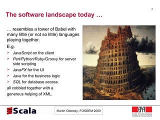 The software landscape today … …  resembles a tower of Babel with many little (or not so little) languages playing together. E.g. JavaScript  on the client Perl/Python/Ruby/Groovy  for server side scripting JavaFX  for the UI Java  for the business logic SQL  for database access all cobbled together with a generous helping of XML. 