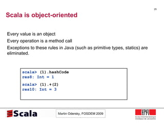 Scala is object-oriented Every value is an object Every operation is a method call Exceptions to these rules in Java (such as primitive types, statics) are eliminated. scala>  (1).hashCode res8: Int = 1 scala>  (1).+(2) res10: Int = 3 