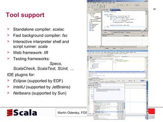 Tool support Standalone compiler:  scalac Fast background compiler:  fsc Interactive interpreter shell and script runner:  scala Web framework:  lift Testing frameworks:  Specs, ScalaCheck, ScalaTest, SUnit, … IDE plugins for: Eclipse  (supported by EDF) IntelliJ  (supported by JetBrains) Netbeans  (supported by Sun) 