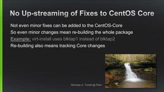 Not even minor fixes can be added to the CentOS-Core
So even minor changes mean re-building the whole package
Example: virt-install uses blktap1 instead of blktap2
Re-building also means tracking Core changes
Nicholas A. Tonelli @ Flickr
 