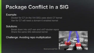 Example:
Docker for C7 (in the Virt SIG) uses stock C7 kernel
Xen for C7 will need a domain-0 enabled kernel
Solutions:
Break down into virt7-xen and virt7-docker repos
Share the same SIG delivered kernel
Challenge: Avoiding repo multiplication
Mcamcamca @ Flickr
 