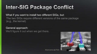 What if you want to install two different SIGs, but:
The two SIGs require different versions of the same package
(e.g., the kernel)
General approach:
We’ll figure it out when we get there.
Mcamcamca @ Flickr
 