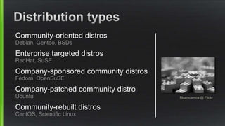 Community-oriented distros
Debian, Gentoo, BSDs
Enterprise targeted distros
RedHat, SuSE
Company-sponsored community distros
Fedora, OpenSuSE
Company-patched community distro
Ubuntu
Community-rebuilt distros
CentOS, Scientific Linux
Mcamcamca @ Flickr
 