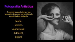 Fotografía Artística
Transmite un sentimiento o una
sensación. Dependen de la visión y la
creatividad del fotógrafo.
Moda.
Música.
Audiovisual.
Editorial.
Social.
 