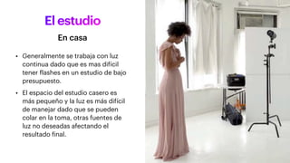 El estudio
• Generalmente se trabaja con luz
continua dado que es mas difícil
tener flashes en un estudio de bajo
presupuesto.
• El espacio del estudio casero es
más pequeño y la luz es más difícil
de manejar dado que se pueden
colar en la toma, otras fuentes de
luz no deseadas afectando el
resultado final.
En casa
 