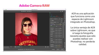 Adobe Camera RAW
ACR es una aplicación
que funciona como una
especie de Lightroom
integrado en Photoshop.
La única ventaja de ACR
sobre Lightroom, es que
si luego la fotografía
necesita ajustes que sólo
puedas realizar con
Photoshop, no perderás
calidad.
 