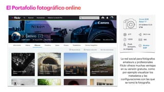 El Portafolio fotográfico online
La red social para fotógrafos
amateurs y profesionales
Flickr ofrece muchas ventajas
en su versión gratuita, como
por ejemplo visualizar los
metadatos y las
configuraciones con las que
se tomó la fotografía.
 