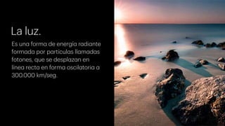 La luz.
Es una forma de energía radiante
formada por partículas llamadas
fotones, que se desplazan en
línea recta en forma oscilatoria a
300.000 km/seg.
 