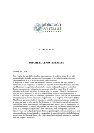 STEFAN ZWEIG
FOUCHÉ EL GENIO TENEBROSO
INTRODUCCIÓN
José Fouché fue uno de los hombres más poderosos de su época y uno de los más
extraordinarios de todos los tiempos. Sin embargo, ni gozó de simpatías entre sus
contemporáneos ni se le ha hecho justicia en la posteridad.
A Napoleón en Santa Elena, a Robespierre entre los jacobinos, a Carnot, Barras y
Talleyrand en sus respectivas Memorias y a todos los historiadores franceses -realistas,
republicanos o bonapartistas-, la pluma les rezuma hiel cuando escriben su nombre.
Traidor de nacimiento, miserable, intrigante, de naturaleza escurridiza de reptil,
tránsfuga profesional, alma baja de esbirro, abyecto, amoral... No se le escatiman las
injurias. Y ni Lamartime, ni Michelet, ni Luis Blanc intentan seriamente estudiar su
carácter, o, por mejor decir, su admirable y persistente falta de carácter. Por primera vez
aparece su figura, con sus verdaderas proporciones, en la biografía monumental de Luis
Madelins, al que este estudio, lo mismo que todos los anteriores, tiene que agradecerle
la mayor parte de su información. Por lo demás, la Historia arrinconó silenciosamente
en la última fila de las comparsas sin importancia a un hombre que, en un momento en
que se transformaba el mundo, dirigió todos los partidos y fué el único en sobrevivirles,
y que en la lucha psicológica venció a un Napoleón y a un Robespierre. De vez en
cuando ronda aún su figura por algún drama u opereta napoleónicos; pero entonces, casi
siempre reducido al papel gastado y esquemático de un astuto ministro de la Policía, de
un precursor de Sherlock Holmes. La crítica superficial confunde siempre un papel del
foro con un papel secundario.
 