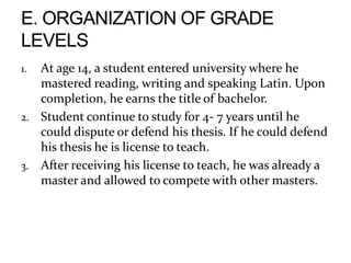 1. At age 14, a student entered university where he
mastered reading, writing and speaking Latin. Upon
completion, he earns the title of bachelor.
2. Student continue to study for 4- 7 years until he
could dispute or defend his thesis. If he could defend
his thesis he is license to teach.
3. After receiving his license to teach, he was already a
master and allowed to compete with other masters.
 