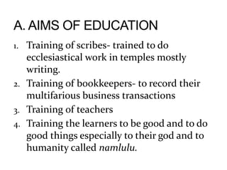 1. Training of scribes- trained to do
ecclesiastical work in temples mostly
writing.
2. Training of bookkeepers- to record their
multifarious business transactions
3. Training of teachers
4. Training the learners to be good and to do
good things especially to their god and to
humanity called namlulu.
 