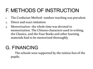 1. The Confucian Method- outdoor teaching was prevalent
2. Direct and exact imitation
3. Memorization- the whole time was devoted to
memorization. The Chinese characters used in writing,
the Classics, and the Four Books and other learning
materials had to be memorized thoroughly.
G. FINANCING
The schools were supported by the tuition fees of the
pupils.
 