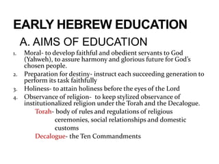 A. AIMS OF EDUCATION
1. Moral- to develop faithful and obedient servants to God
(Yahweh), to assure harmony and glorious future for God’s
chosen people.
2. Preparation for destiny- instruct each succeeding generation to
perform its task faithfully
3. Holiness- to attain holiness before the eyes of the Lord
4. Observance of religion- to keep stylized observance of
institutionalized religion under the Torah and the Decalogue.
Torah- body of rules and regulations of religious
ceremonies, social relationships and domestic
customs
Decalogue- the Ten Commandments
 