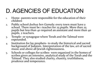 1. Home- parents were responsible for the education of their
children
2. Public school-Joshua ben Gamala: every town must have a
school. There must be 1 teacher for 25 pupils. More than 25
pupils but less than 40 required an assistant and more than 40
pupils, 2 teachers.
3. Temple- or synagogue where Torah and the Talmud were
expounded.
4. Institution for lay prophets- to study the historical and sacred
background of Judaism. Interpretation of the law, art of sacred
music and above all Jewish righteousness.
5. Schools or colleges for scribes- were organized in the homes of
scribes given an intensive, analytical study of the Torah and the
Talmud. They also studied charity, chastity, truthfulness,
prudence and temperance.
 