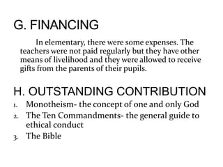 In elementary, there were some expenses. The
teachers were not paid regularly but they have other
means of livelihood and they were allowed to receive
gifts from the parents of their pupils.
H. OUTSTANDING CONTRIBUTION
1. Monotheism- the concept of one and only God
2. The Ten Commandments- the general guide to
ethical conduct
3. The Bible
 