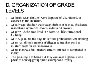 1. At birth, weak children were disposed of, abandoned, or
exposed to the elements.
2. At early age, children were taught habits of silence, obedience,
respect and reverence towards elders and bravery
3. At age 7- 18,the boys lived in a barracks- like educational
building
4. At the age 18-20, the boys undertook professional war training
5. At 20- 30, all took an oath of allegiance and dispersed to
military posts for war maneuvers
6. At 30, man was full- pledged citizen, obliged or compelled to
marry
7. The girls stayed at home but they were also organized into
packs to develop group spirit, courage and loyalty.
 