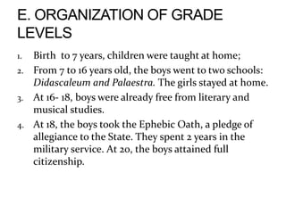 1. Birth to 7 years, children were taught at home;
2. From 7 to 16 years old, the boys went to two schools:
Didascaleum and Palaestra. The girls stayed at home.
3. At 16- 18, boys were already free from literary and
musical studies.
4. At 18, the boys took the Ephebic Oath, a pledge of
allegiance to the State. They spent 2 years in the
military service. At 20, the boys attained full
citizenship.
 