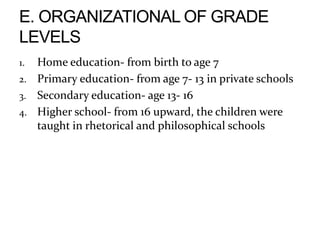 1. Home education- from birth to age 7
2. Primary education- from age 7- 13 in private schools
3. Secondary education- age 13- 16
4. Higher school- from 16 upward, the children were
taught in rhetorical and philosophical schools
 