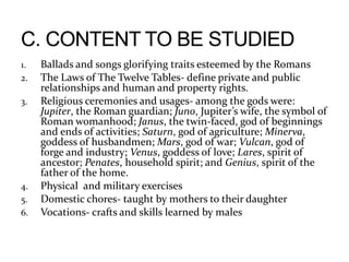 1. Ballads and songs glorifying traits esteemed by the Romans
2. The Laws of The Twelve Tables- define private and public
relationships and human and property rights.
3. Religious ceremonies and usages- among the gods were:
Jupiter, the Roman guardian; Juno, Jupiter’s wife, the symbol of
Roman womanhood; Janus, the twin-faced, god of beginnings
and ends of activities; Saturn, god of agriculture; Minerva,
goddess of husbandmen; Mars, god of war; Vulcan, god of
forge and industry; Venus, goddess of love; Lares, spirit of
ancestor; Penates, household spirit; and Genius, spirit of the
father of the home.
4. Physical and military exercises
5. Domestic chores- taught by mothers to their daughter
6. Vocations- crafts and skills learned by males
 