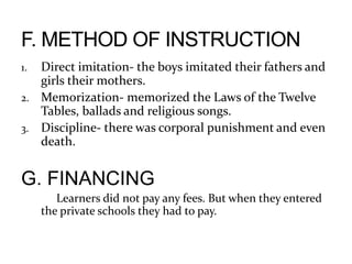 1. Direct imitation- the boys imitated their fathers and
girls their mothers.
2. Memorization- memorized the Laws of the Twelve
Tables, ballads and religious songs.
3. Discipline- there was corporal punishment and even
death.
G. FINANCING
Learners did not pay any fees. But when they entered
the private schools they had to pay.
 