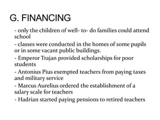 - only the children of well- to- do families could attend
school
- classes were conducted in the homes of some pupils
or in some vacant public buildings.
- Emperor Trajan provided scholarships for poor
students
- Antonius Pius exempted teachers from paying taxes
and military service
- Marcus Aurelius ordered the establishment of a
salary scale for teachers
- Hadrian started paying pensions to retired teachers
 