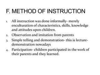 1. All instruction was done informally- merely
enculturation of characteristics, skills, knowledge
and attitudes upon children.
2. Observation and imitation from parents
3. Simple telling and demonstration- this is lecture-
demonstration nowadays
4. Participation- children participated in the work of
their parents and they learned.
 