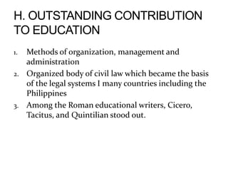 1. Methods of organization, management and
administration
2. Organized body of civil law which became the basis
of the legal systems I many countries including the
Philippines
3. Among the Roman educational writers, Cicero,
Tacitus, and Quintilian stood out.
 