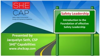 Safety Leadership
Introduction to the
Foundation of effective
Safety Leadership
Presented by
Jacquelyn Seth, CSP
SHE³ Capabilities
www.she3cap.com
 