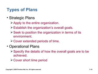 Types of Plans Strategic Plans Apply to the entire organization. Establish the organization’s overall goals. Seek to position the organization in terms of its environment. Cover extended periods of time. Operational Plans Specify the details of how the overall goals are to be achieved. Cover short time period Copyright © 2005 Prentice Hall, Inc. All rights reserved.  7– 