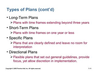 Types of Plans (cont’d) Long-Term Plans Plans with time frames extending beyond three years Short-Term Plans Plans with time frames on one year or less Specific Plans Plans that are clearly defined and leave no room for interpretation Directional Plans Flexible plans that set out general guidelines, provide focus, yet allow discretion in implementation. Copyright © 2005 Prentice Hall, Inc. All rights reserved.  7– 