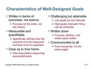 Characteristics of Well-Designed Goals Written in terms of outcomes, not actions Focuses on the ends, not the means. Measurable and quantifiable Specifically defines how the outcome is to be measured and how much is expected. Clear as to time frame How long before measuring accomplishment. Challenging but attainable Low goals do not motivate. High goals motivate if they can be achieved. Written down Focuses, defines, and makes goal visible. Communicated to all Puts everybody “on the same page.” Copyright © 2005 Prentice Hall, Inc. All rights reserved.  7– 