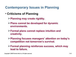 Contemporary Issues in Planning Criticisms of Planning Planning may create rigidity. Plans cannot be developed for dynamic environments. Formal plans cannot replace intuition and creativity. Planning focuses managers’ attention on today’s competition not tomorrow’s survival. Formal planning reinforces success, which may lead to failure. Copyright © 2005 Prentice Hall, Inc. All rights reserved.  7– 