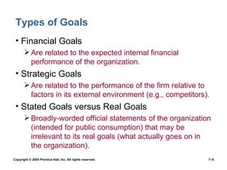 Types of Goals Financial Goals Are related to the expected internal financial performance of the organization. Strategic Goals Are related to the performance of the firm relative to factors in its external environment (e.g., competitors). Stated Goals versus Real Goals Broadly-worded official statements of the organization (intended for public consumption) that may be irrelevant to its real goals (what actually goes on in the organization). Copyright © 2005 Prentice Hall, Inc. All rights reserved.  7– 