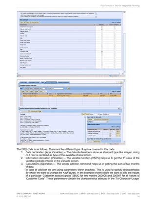 Fox Formula in SAP BI Integrated Planning
SAP COMMUNITY NETWORK SDN - sdn.sap.com | BPX - bpx.sap.com | BOC - boc.sap.com | UAC - uac.sap.com
© 2010 SAP AG 10
The FOX code is as follows. There are five different type of syntax covered in this code:
1. Data declaration (local Variables) – The data declaration is done as standard type like integer, string
or it can be declared as type of the available characteristic.
2. Information derivation (Variables) – The variable function (VARV) helps us to get the 1st
value of the
variable (global) entered in the Variable screen.
3. Calculations (Operators) – The simple addition command helps us in getting the sum of two months
of data.
In case of addition we are using parameters within brackets. This is used to specify characteristics
for which we want to change the KeyFigures. In the example shown below we want to add the values
of a particular ‘Customer account group’ SBUC for two months 200906 and 200907 for all values of
‘Customer Code’. These parameters contain the characteristics selected in the ‘To Character Usage’
 