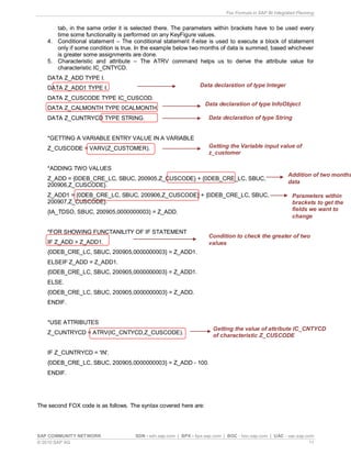 Fox Formula in SAP BI Integrated Planning
SAP COMMUNITY NETWORK SDN - sdn.sap.com | BPX - bpx.sap.com | BOC - boc.sap.com | UAC - uac.sap.com
© 2010 SAP AG 11
tab, in the same order it is selected there. The parameters within brackets have to be used every
time some functionality is performed on any KeyFigure values.
4. Conditional statement – The conditional statement if-else is used to execute a block of statement
only if some condition is true. In the example below two months of data is summed, based whichever
is greater some assignments are done.
5. Characteristic and attribute – The ATRV command helps us to derive the attribute value for
characteristic IC_CNTYCD.
DATA Z_ADD TYPE I.
DATA Z_ADD1 TYPE I.
DATA Z_CUSCODE TYPE IC_CUSCOD.
DATA Z_CALMONTH TYPE 0CALMONTH.
DATA Z_CUNTRYCD TYPE STRING.
*GETTING A VARIABLE ENTRY VALUE IN A VARIABLE
Z_CUSCODE = VARV(Z_CUSTOMER).
*ADDING TWO VALUES
Z_ADD = {0DEB_CRE_LC, SBUC, 200905,Z_CUSCODE} + {0DEB_CRE_LC, SBUC,
200906,Z_CUSCODE}.
Z_ADD1 = {0DEB_CRE_LC, SBUC, 200906,Z_CUSCODE} + {0DEB_CRE_LC, SBUC,
200907,Z_CUSCODE}.
{IA_TDSO, SBUC, 200905,0000000003} = Z_ADD.
*FOR SHOWING FUNCTANILITY OF IF STATEMENT
IF Z_ADD > Z_ADD1.
{0DEB_CRE_LC, SBUC, 200905,0000000003} = Z_ADD1.
ELSEIF Z_ADD = Z_ADD1.
{0DEB_CRE_LC, SBUC, 200905,0000000003} = Z_ADD1.
ELSE.
{0DEB_CRE_LC, SBUC, 200905,0000000003} = Z_ADD.
ENDIF.
*USE ATTRIBUTES
Z_CUNTRYCD = ATRV(IC_CNTYCD,Z_CUSCODE).
IF Z_CUNTRYCD = 'IN'.
{0DEB_CRE_LC, SBUC, 200905,0000000003} = Z_ADD - 100.
ENDIF.
The second FOX code is as follows. The syntax covered here are:
Data declaration of type Integer
Data declaration of type InfoObject
Getting the Variable input value of
z_customer
Addition of two months
data
Condition to check the greater of two
values
Getting the value of attribute IC_CNTYCD
of characteristic Z_CUSCODE
Data declaration of type String
Parameters within
brackets to get the
fields we want to
change
 