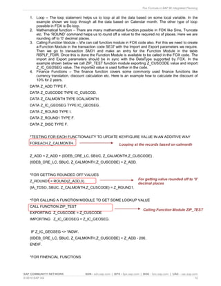 Fox Formula in SAP BI Integrated Planning
SAP COMMUNITY NETWORK SDN - sdn.sap.com | BPX - bpx.sap.com | BOC - boc.sap.com | UAC - uac.sap.com
© 2010 SAP AG 12
1. Loop – The loop statement helps us to loop at all the data based on some local variable. In the
example shown we loop through all the data based on Calendar month. The other type of loop
possible in FOX is Do loop.
2. Mathematical function – There are many mathematical function possible in FOX like Sine, Truncate
etc. The ‘ROUND’ command helps us to round off a value to the required no of places. Here we are
rounding off to ‘0’ decimal places.
3. Calling Function Module – We can call function module in FOX code also. For this we need to create
a Function Module in the transaction code SE37 with the Import and Export parameters we require.
Then we go to transaction SM31 and make an entry for the Function Module in the table
RSPLF_FDIR. Once this is done the Function Module is available to be called in the FOX code. The
import and Export parameters should be in sync with the DataType supported by FOX. In the
example shown below we call ZIP_TEST function module exporting Z_CUSCODE value and import
Z_IC_GEOSEG value. The imported value is used further in the code.
4. Finance Functions – The finance function covers some commonly used finance functions like
currency translation, discount calculation etc. Here is an example how to calculate the discount of
10% for 2 years.
DATA Z_ADD TYPE F.
DATA Z_CUSCODE TYPE IC_CUSCOD.
DATA Z_CALMONTH TYPE 0CALMONTH.
DATA Z_IC_GEOSEG TYPE IC_GEOSEG.
DATA Z_ROUND TYPE I.
DATA Z_ROUND1 TYPE F.
DATA Z_DISC TYPE F.
*TESTING FOR EACH FUNCTIONALITY TO UPDATE KEYFIGURE VALUE IN AN ADDITIVE WAY
FOREACH Z_CALMONTH.
Z_ADD = Z_ADD + {0DEB_CRE_LC, SBUC, Z_CALMONTH,Z_CUSCODE} .
{0DEB_CRE_LC, SBUC, Z_CALMONTH,Z_CUSCODE} = Z_ADD.
*FOR GETTING ROUNDED OFF VALUES
Z_ROUND1 = ROUND(Z_ADD,0).
{IA_TDSO, SBUC, Z_CALMONTH,Z_CUSCODE} = Z_ROUND1.
*FOR CALLING A FUNCTION MODULE TO GET SOME LOOKUP VALUE
CALL FUNCTION ZIP_TEST
EXPORTING Z_CUSCODE = Z_CUSCODE
IMPORTING Z_IC_GEOSEG = Z_IC_GEOSEG.
IF Z_IC_GEOSEG <> 'INDIA'.
{0DEB_CRE_LC, SBUC, Z_CALMONTH,Z_CUSCODE} = Z_ADD - 200.
ENDIF.
*FOR FINENCIAL FUNCTIONS
Looping at the records based on calmonth
For getting value rounded off to ‘0’
decimal places
Calling Function Module ZIP_TEST
 