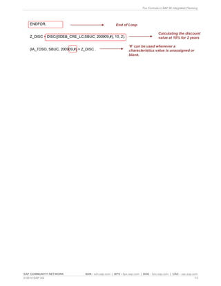 Fox Formula in SAP BI Integrated Planning
SAP COMMUNITY NETWORK SDN - sdn.sap.com | BPX - bpx.sap.com | BOC - boc.sap.com | UAC - uac.sap.com
© 2010 SAP AG 13
ENDFOR.
Z_DISC = DISC({0DEB_CRE_LC,SBUC, 200909,#}, 10, 2).
{IA_TDSO, SBUC, 200909,#} = Z_DISC .
End of Loop
Calculating the discount
value at 10% for 2 years
‘#’ can be used whenever a
characteristics value is unassigned or
blank.
 