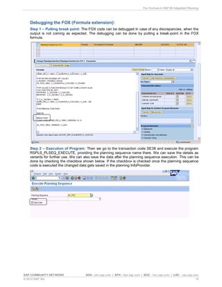 Fox Formula in SAP BI Integrated Planning
SAP COMMUNITY NETWORK SDN - sdn.sap.com | BPX - bpx.sap.com | BOC - boc.sap.com | UAC - uac.sap.com
© 2010 SAP AG 15
Debugging the FOX (Formula extension):
Step 1 – Putting break point: The FOX code can be debugged in case of any discrepancies, when the
output is not coming as expected. The debugging can be done by putting a break-point in the FOX
formula.
Step 2 – Execution of Program: Then we go to the transaction code SE38 and execute the program
RSPLS_PLSEQ_EXECUTE, providing the planning sequence name there. We can save the details as
variants for further use. We can also save the data after the planning sequence execution. This can be
done by checking the checkbox shown below. If the checkbox is checked once the planning sequence
code is executed the changed data gets saved in the planning InfoProvider.
 