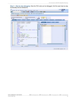 Fox Formula in SAP BI Integrated Planning
SAP COMMUNITY NETWORK SDN - sdn.sap.com | BPX - bpx.sap.com | BOC - boc.sap.com | UAC - uac.sap.com
© 2010 SAP AG 16
Step 3 – Step by step debugging: Now the FOX code can be debugged. And the exact step by step
functionality can be checked for.
 