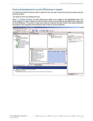 Fox Formula in SAP BI Integrated Planning
SAP COMMUNITY NETWORK SDN - sdn.sap.com | BPX - bpx.sap.com | BOC - boc.sap.com | UAC - uac.sap.com
© 2010 SAP AG 17
Front end development to use the FOX formula in reports:
The planning function should be used in reports for the end user to plan and process the data using the
planning function.
The steps for front end development are:
Step 1 – Creation of query: An Input ready query needs to be created on the aggregation level. The
query designer is used to display the data and also provide some additional calculations and restrictions
on the KeyFigures. The query is made input ready by checking the radio button Input-Ready (Relevant
for locking) in the properties if the KeyFigure which have to be Input Relevant.
 