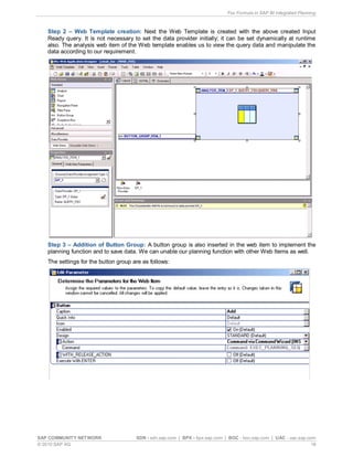 Fox Formula in SAP BI Integrated Planning
SAP COMMUNITY NETWORK SDN - sdn.sap.com | BPX - bpx.sap.com | BOC - boc.sap.com | UAC - uac.sap.com
© 2010 SAP AG 18
Step 2 – Web Template creation: Next the Web Template is created with the above created Input
Ready query. It is not necessary to set the data provider initially; it can be set dynamically at runtime
also. The analysis web item of the Web template enables us to view the query data and manipulate the
data according to our requirement.
Step 3 – Addition of Button Group: A button group is also inserted in the web item to implement the
planning function and to save data. We can unable our planning function with other Web Items as well.
The settings for the button group are as follows:
 