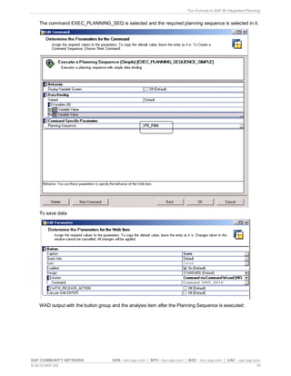 Fox Formula in SAP BI Integrated Planning
SAP COMMUNITY NETWORK SDN - sdn.sap.com | BPX - bpx.sap.com | BOC - boc.sap.com | UAC - uac.sap.com
© 2010 SAP AG 19
The command EXEC_PLANNING_SEQ is selected and the required planning sequence is selected in it.
To save data
WAD output with the button group and the analysis item after the Planning Sequence is executed:
 