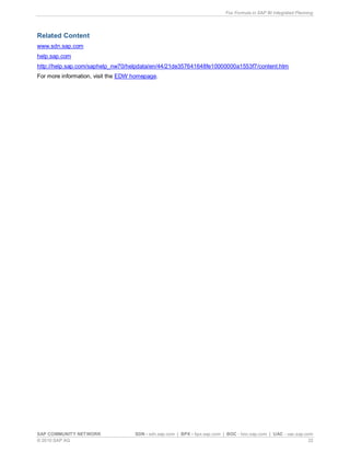 Fox Formula in SAP BI Integrated Planning
SAP COMMUNITY NETWORK SDN - sdn.sap.com | BPX - bpx.sap.com | BOC - boc.sap.com | UAC - uac.sap.com
© 2010 SAP AG 22
Related Content
www.sdn.sap.com
help.sap.com
http://help.sap.com/saphelp_nw70/helpdata/en/44/21de357641648fe10000000a1553f7/content.htm
For more information, visit the EDW homepage.
 