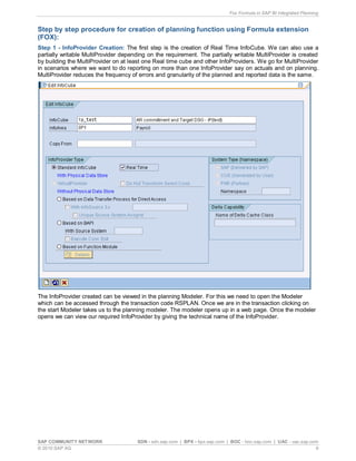 Fox Formula in SAP BI Integrated Planning
SAP COMMUNITY NETWORK SDN - sdn.sap.com | BPX - bpx.sap.com | BOC - boc.sap.com | UAC - uac.sap.com
© 2010 SAP AG 6
Step by step procedure for creation of planning function using Formula extension
(FOX):
Step 1 - InfoProvider Creation: The first step is the creation of Real Time InfoCube. We can also use a
partially writable MultiProvider depending on the requirement. The partially writable MultiProvider is created
by building the MultiProvider on at least one Real time cube and other InfoProviders. We go for MultiProvider
in scenarios where we want to do reporting on more than one InfoProvider say on actuals and on planning.
MultiProvider reduces the frequency of errors and granularity of the planned and reported data is the same.
The InfoProvider created can be viewed in the planning Modeler. For this we need to open the Modeler
which can be accessed through the transaction code RSPLAN. Once we are in the transaction clicking on
the start Modeler takes us to the planning modeler. The modeler opens up in a web page. Once the modeler
opens we can view our required InfoProvider by giving the technical name of the InfoProvider.
 