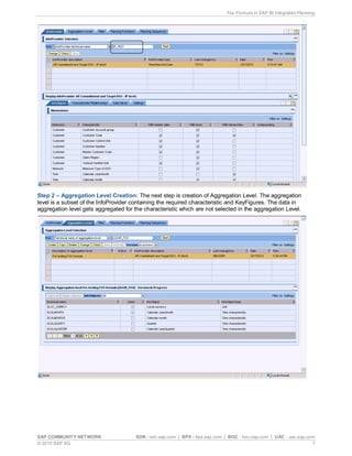 Fox Formula in SAP BI Integrated Planning
SAP COMMUNITY NETWORK SDN - sdn.sap.com | BPX - bpx.sap.com | BOC - boc.sap.com | UAC - uac.sap.com
© 2010 SAP AG 7
Step 2 – Aggregation Level Creation: The next step is creation of Aggregation Level. The aggregation
level is a subset of the InfoProvider containing the required characteristic and KeyFigures. The data in
aggregation level gets aggregated for the characteristic which are not selected in the aggregation Level.
 