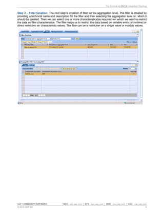 Fox Formula in SAP BI Integrated Planning
SAP COMMUNITY NETWORK SDN - sdn.sap.com | BPX - bpx.sap.com | BOC - boc.sap.com | UAC - uac.sap.com
© 2010 SAP AG 8
Step 3 – Filter Creation: The next step is creation of filter on the aggregation level. The filter is created by
providing a technical name and description for the filter and then selecting the aggregation level on which it
should be created. Then we can select one or more characteristics(as required) on which we want to restrict
the data as filter characteristics. The filter helps us to restrict the data based on variable entry (at runtime) or
direct restriction on characteristic values. The filter can be a restriction on a single value or multiple values.
 