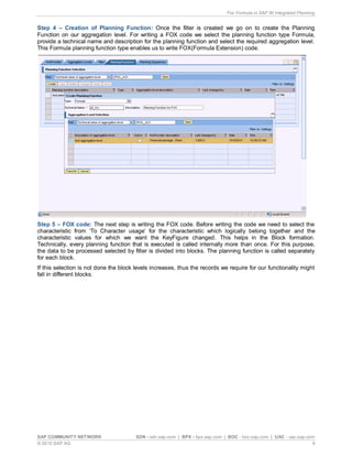 Fox Formula in SAP BI Integrated Planning
SAP COMMUNITY NETWORK SDN - sdn.sap.com | BPX - bpx.sap.com | BOC - boc.sap.com | UAC - uac.sap.com
© 2010 SAP AG 9
Step 4 – Creation of Planning Function: Once the filter is created we go on to create the Planning
Function on our aggregation level. For writing a FOX code we select the planning function type Formula,
provide a technical name and description for the planning function and select the required aggregation level.
This Formula planning function type enables us to write FOX(Formula Extension) code.
Step 5 – FOX code: The next step is writing the FOX code. Before writing the code we need to select the
characteristic from ‘To Character usage’ for the characteristic which logically belong together and the
characteristic values for which we want the KeyFigure changed. This helps in the Block formation.
Technically, every planning function that is executed is called internally more than once. For this purpose,
the data to be processed selected by filter is divided into blocks. The planning function is called separately
for each block.
If this selection is not done the block levels increases, thus the records we require for our functionality might
fall in different blocks.
 